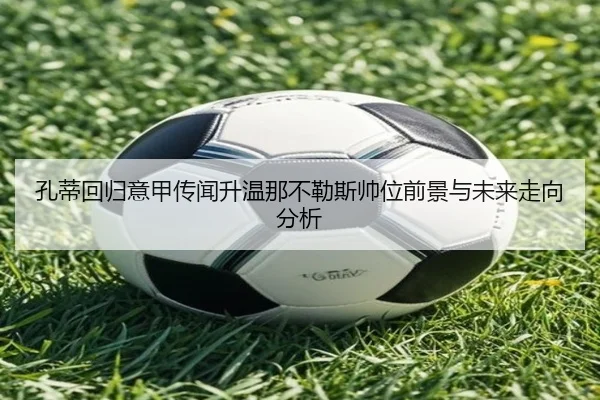 孔蒂回归意甲传闻升温那不勒斯帅位前景与未来走向分析